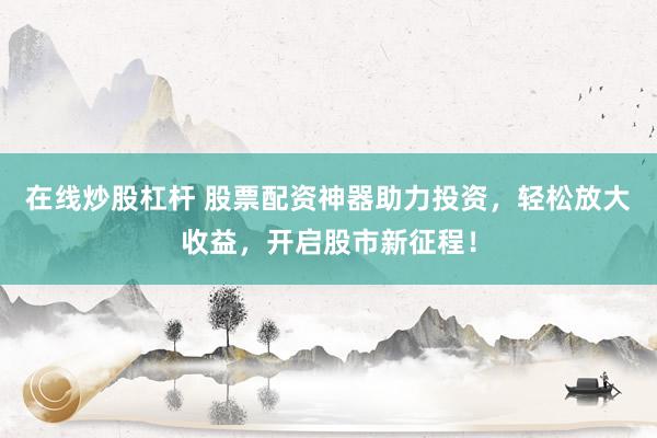 在线炒股杠杆 股票配资神器助力投资，轻松放大收益，开启股市新征程！