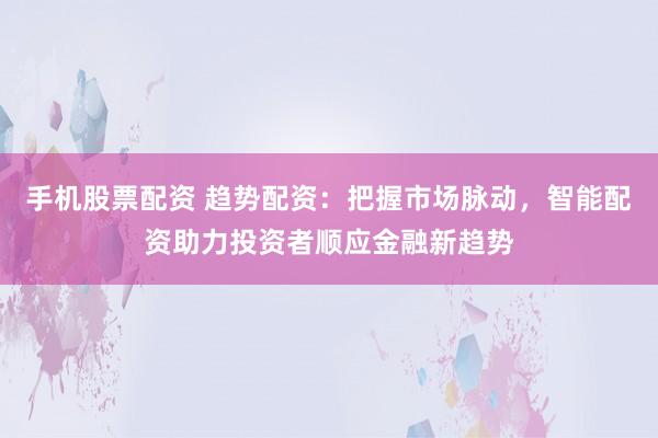 手机股票配资 趋势配资：把握市场脉动，智能配资助力投资者顺应金融新趋势