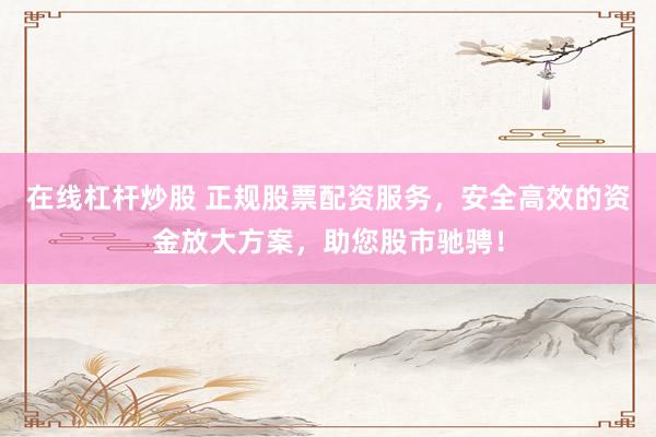 在线杠杆炒股 正规股票配资服务，安全高效的资金放大方案，助您股市驰骋！