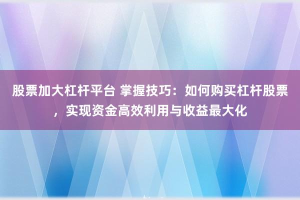 股票加大杠杆平台 掌握技巧：如何购买杠杆股票，实现资金高效利用与收益最大化