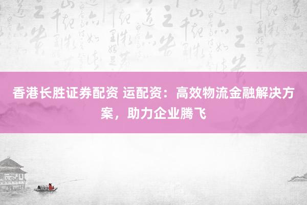 香港长胜证券配资 运配资：高效物流金融解决方案，助力企业腾飞