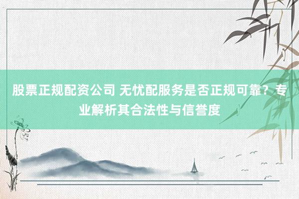 股票正规配资公司 无忧配服务是否正规可靠？专业解析其合法性与信誉度
