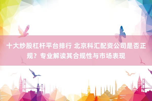 十大炒股杠杆平台排行 北京科汇配资公司是否正规？专业解读其合规性与市场表现
