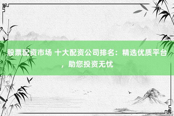 股票配资市场 十大配资公司排名：精选优质平台，助您投资无忧