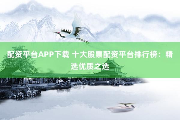 配资平台APP下载 十大股票配资平台排行榜：精选优质之选