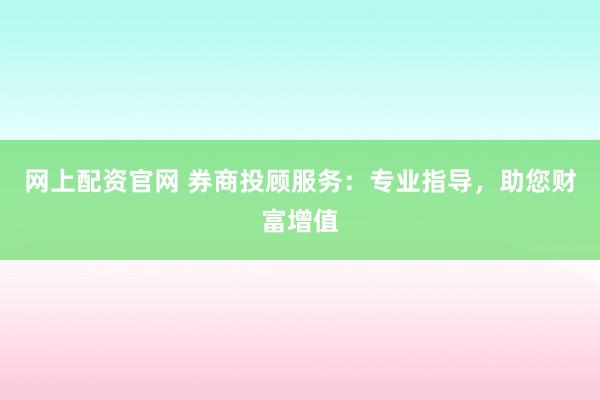 网上配资官网 券商投顾服务：专业指导，助您财富增值