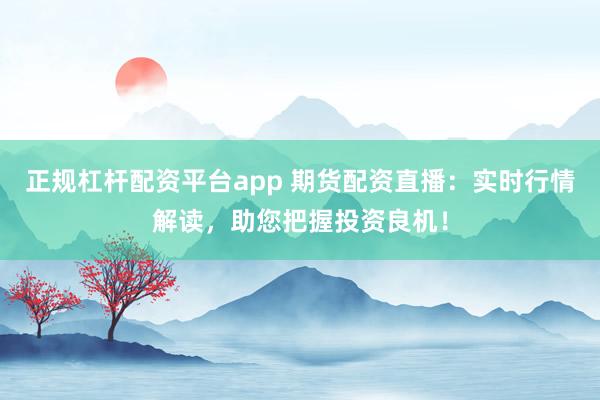 正规杠杆配资平台app 期货配资直播：实时行情解读，助您把握投资良机！