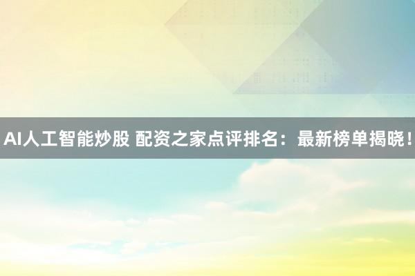 AI人工智能炒股 配资之家点评排名：最新榜单揭晓！