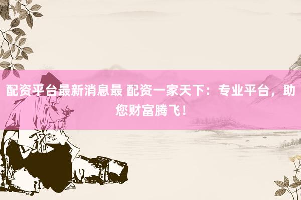 配资平台最新消息最 配资一家天下：专业平台，助您财富腾飞！