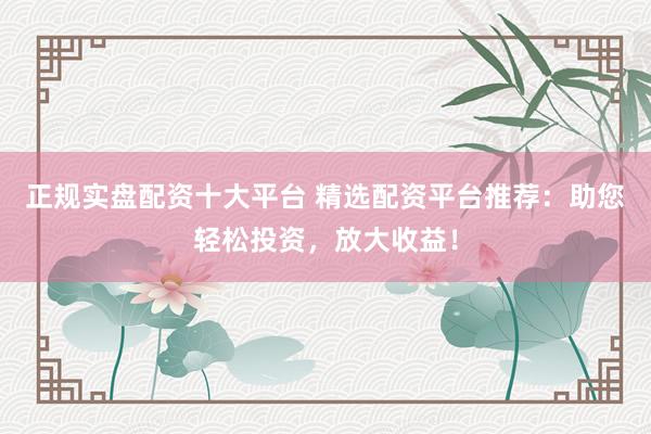 正规实盘配资十大平台 精选配资平台推荐：助您轻松投资，放大收益！
