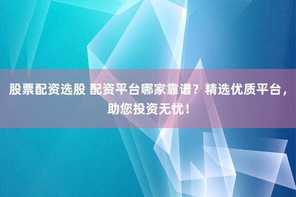 股票配资选股 配资平台哪家靠谱？精选优质平台，助您投资无忧！