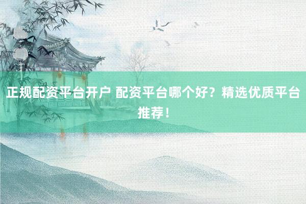 正规配资平台开户 配资平台哪个好？精选优质平台推荐！