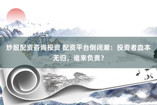 炒股配资咨询投资 配资平台倒闭潮：投资者血本无归，谁来负责？