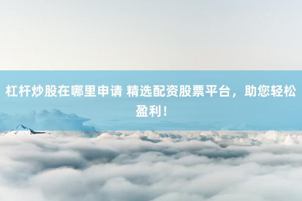 杠杆炒股在哪里申请 精选配资股票平台，助您轻松盈利！