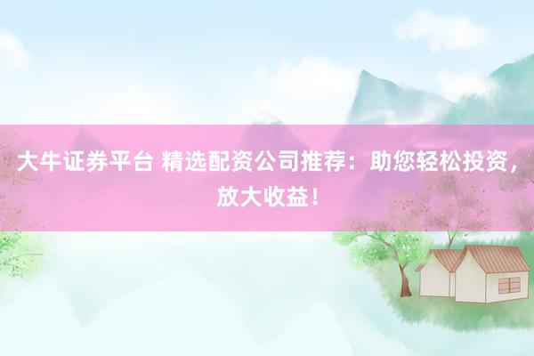 大牛证券平台 精选配资公司推荐：助您轻松投资，放大收益！