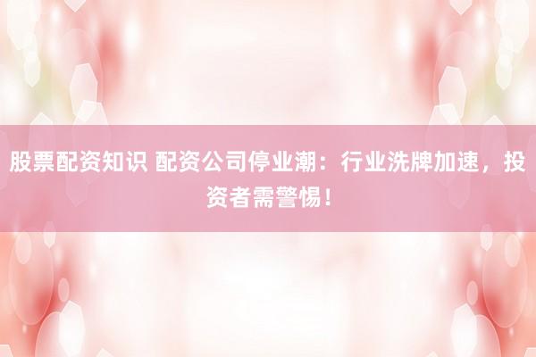 股票配资知识 配资公司停业潮：行业洗牌加速，投资者需警惕！