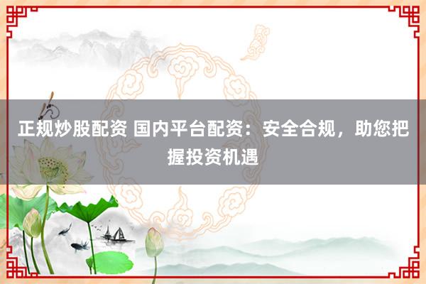 正规炒股配资 国内平台配资：安全合规，助您把握投资机遇