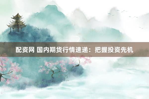 配资网 国内期货行情速递：把握投资先机