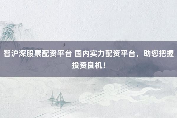 智沪深股票配资平台 国内实力配资平台，助您把握投资良机！