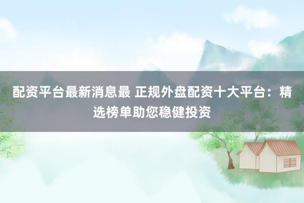 配资平台最新消息最 正规外盘配资十大平台：精选榜单助您稳健投资