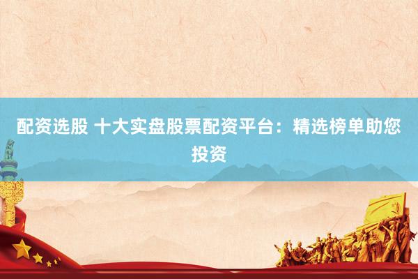 配资选股 十大实盘股票配资平台：精选榜单助您投资