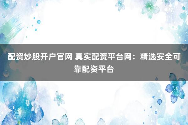 配资炒股开户官网 真实配资平台网：精选安全可靠配资平台