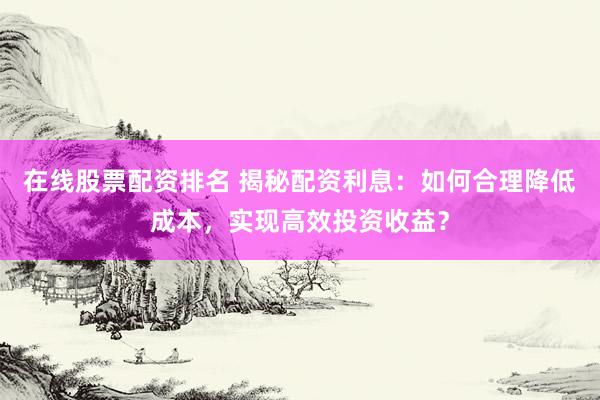 在线股票配资排名 揭秘配资利息：如何合理降低成本，实现高效投资收益？