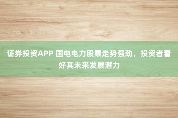 证券投资APP 国电电力股票走势强劲，投资者看好其未来发展潜力