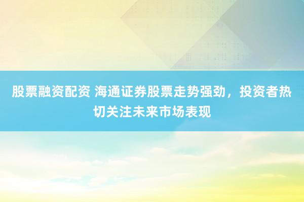股票融资配资 海通证券股票走势强劲，投资者热切关注未来市场表现