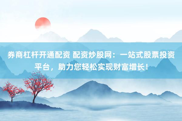 券商杠杆开通配资 配资炒股网：一站式股票投资平台，助力您轻松实现财富增长！