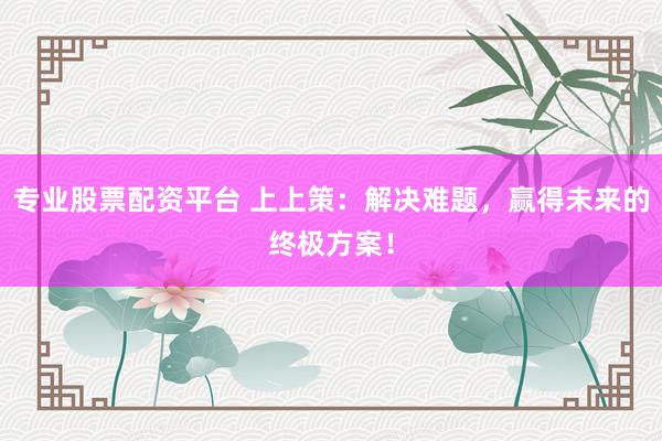专业股票配资平台 上上策：解决难题，赢得未来的终极方案！