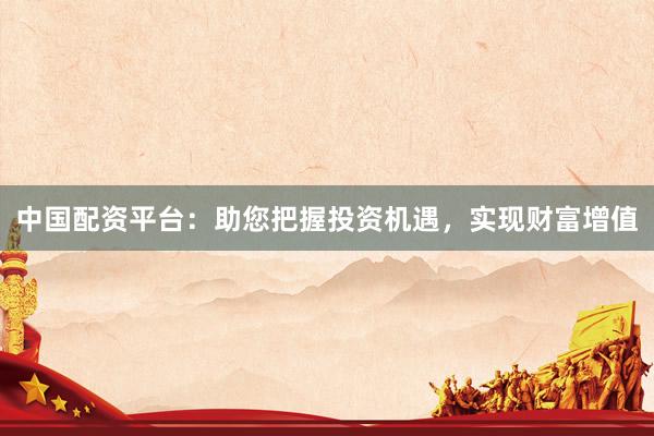中国配资平台：助您把握投资机遇，实现财富增值