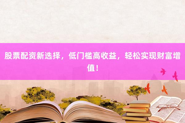 股票配资新选择，低门槛高收益，轻松实现财富增值！