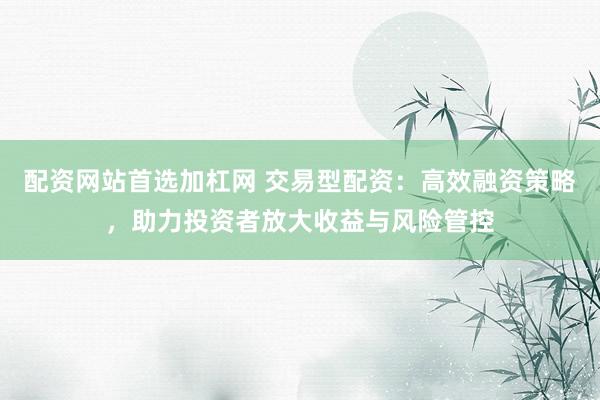 配资网站首选加杠网 交易型配资：高效融资策略，助力投资者放大收益与风险管控
