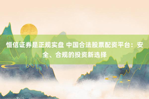 恒信证券是正规实盘 中国合法股票配资平台：安全、合规的投资新选择