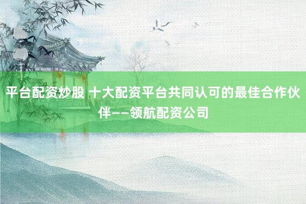 平台配资炒股 十大配资平台共同认可的最佳合作伙伴——领航配资公司