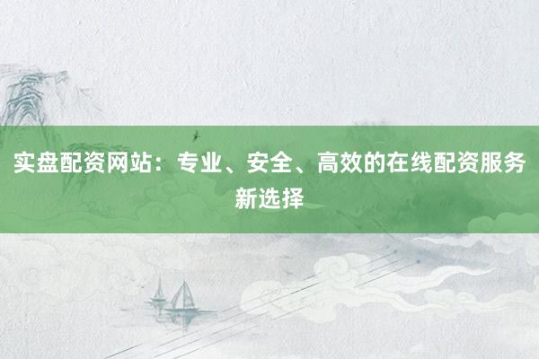 实盘配资网站：专业、安全、高效的在线配资服务新选择