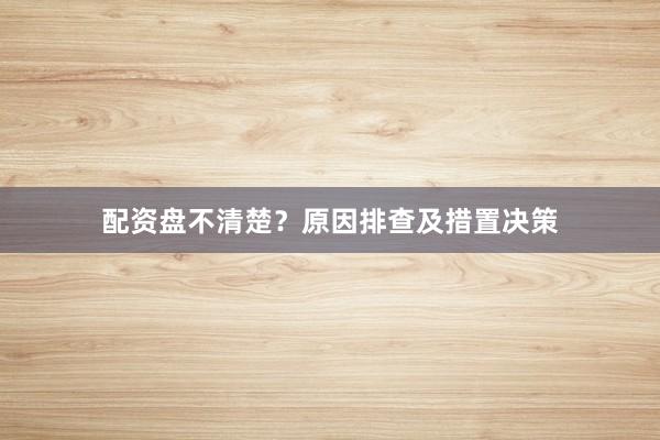 配资盘不清楚？原因排查及措置决策