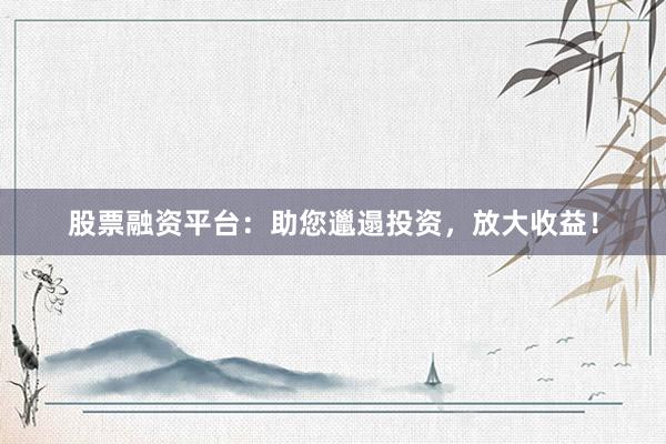 股票融资平台：助您邋遢投资，放大收益！