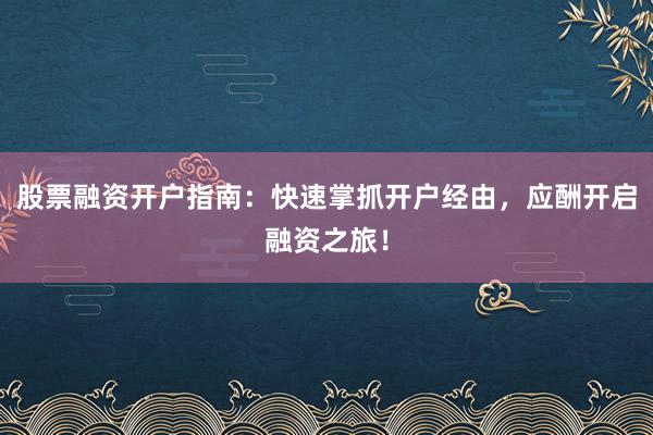 股票融资开户指南：快速掌抓开户经由，应酬开启融资之旅！