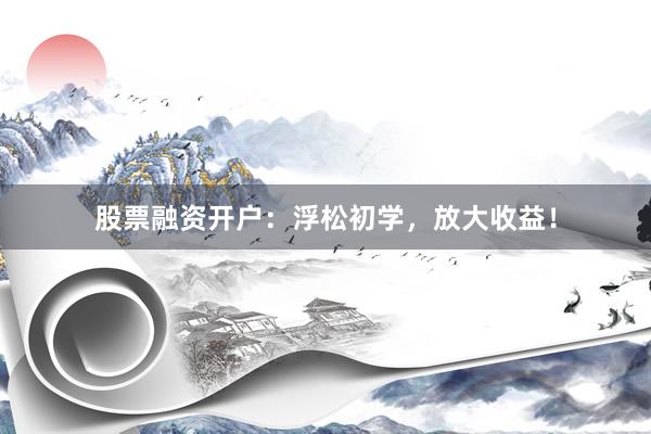 股票融资开户：浮松初学，放大收益！