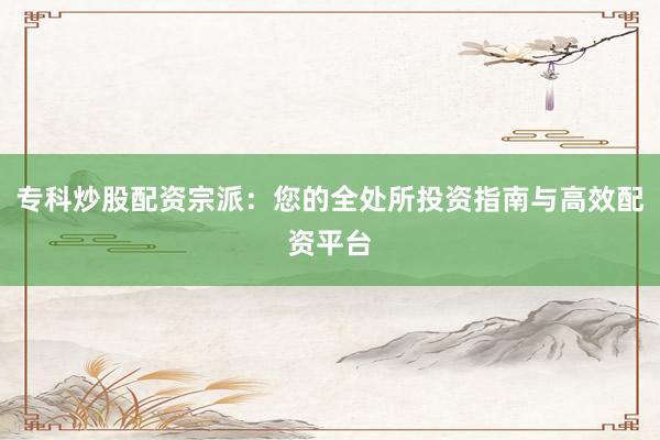 专科炒股配资宗派：您的全处所投资指南与高效配资平台