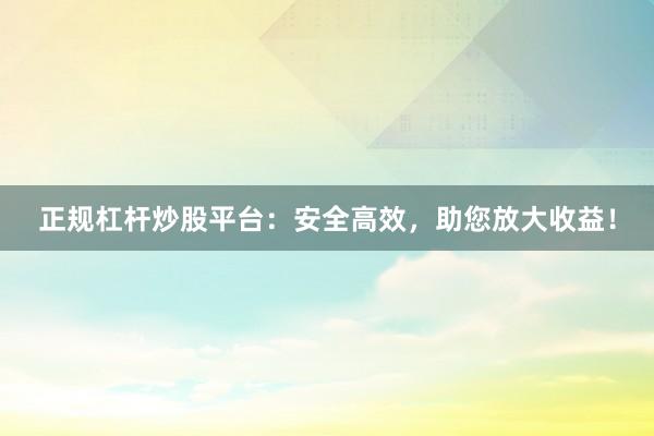 正规杠杆炒股平台：安全高效，助您放大收益！