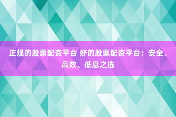 正规的股票配资平台 好的股票配资平台：安全、高效、低息之选