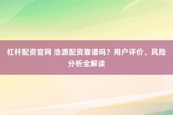 杠杆配资官网 浩源配资靠谱吗？用户评价、风险分析全解读