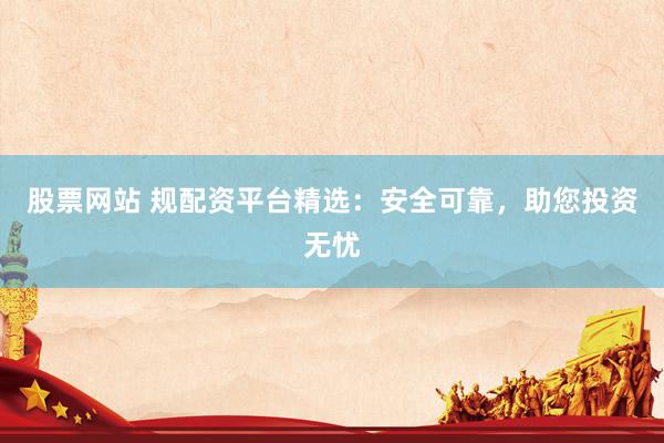 股票网站 规配资平台精选：安全可靠，助您投资无忧