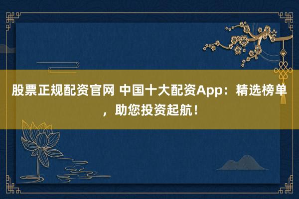 股票正规配资官网 中国十大配资App：精选榜单，助您投资起航！