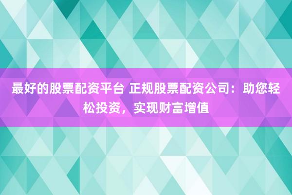 最好的股票配资平台 正规股票配资公司：助您轻松投资，实现财富增值