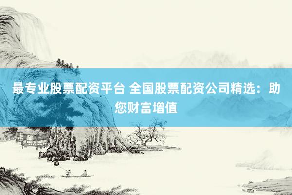 最专业股票配资平台 全国股票配资公司精选：助您财富增值