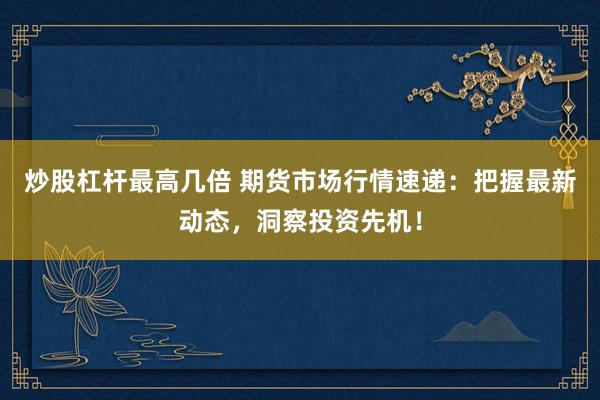 炒股杠杆最高几倍 期货市场行情速递：把握最新动态，洞察投资先机！